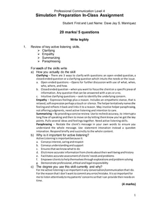 Professional Communication Level 4
Simulation Preparation In-Class Assignment
Student First and Last Name: Dave Jay S. Manriquez
1
20 marks/ 5 questions
Write legibly
1. Review of key active listening skills.
 Clarifying
 Empathy
 Summarizing
 Paraphrasing
For each of the skills write
a) How you actually do the skill
Clarifying – There are 3 ways to clarify with questions: an open-ended question, a
closedendedquestion or a clarifying question which intuits the needs or the issue.
a. Open ended questions – Opens for further discussion with use of what, when,
who, where, and how.
b. Closedendedquestion – whenyouwant to focusthe clienton a specificpiece of
information. Any question that can be answered with a yes or a no.
c. Intuitive clarifying questions – seek to identify the underlying concern.
Empathy – Expresses feelings plus a reason. Includes an empathetic stance, that is
relaxed,softexpressionperhapsatouch or silence.The helpertentativelynamesthe
feelingand reflects it back and links it to a reason. May involve helper paraphrasing,
not offering judgments, need active listening and intention to care.
Summarizing – By providingaconcise review.Use to recheckaccuracy, to interrupta
long flow of speaking and then to move on by letting themknow you’ve got the key
points. Pulls several ideas and feelings together. Need active listening skills.
Paraphrasing – Restate the client’s message in your own words to ensure you
understand the whole message. Use statement intonation instead a question
intonation. Respond briefly and succinctly to the whole content.
b) Why is it important for active listening?
Active Listeningisimportantbecause it:
a. Conveysinterest,caringandrespect
b. Conveysunderstandingandsupport
c. Ensuresthat we know whatto do
d. Elicitmore accurate informationfromclientsabouttheirwell-beingandhistory
e. Facilitatesaccurate assessmentof clients’needsandproblems
f. Empowerclientstohelpthemselvesthroughexplorationsandproblemsolving
g. Demonstrate professional,ethical andlegal responsibility
c) The degree you use this skill currently and why?
For me active listeningissoimportantinany conversation/communicationthatIdo.
For the reasonthat I don’twant tocommitany error/mistake.Itissoimportantfor
me to listen attentivelytomypatients’concernssothatI can provide theirneedson
time.
(4 marks)
 