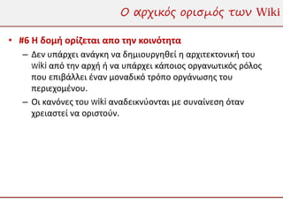 Ο αρχικός ορισμός των Wiki

• #6 Η δομή ορίζεται απο την κοινότητα
   – Δεν υπάρχει ανάγκη να δημιουργηθεί η αρχιτεκτονική του
     wiki από την αρχή ή να υπάρχει κάποιος οργανωτικός ρόλος
     που επιβάλλει έναν μοναδικό τρόπο οργάνωσης του
     περιεχομένου.
   – Οι κανόνες του wiki αναδεικνύονται με συναίνεση όταν
     χρειαστεί να οριστούν.
 