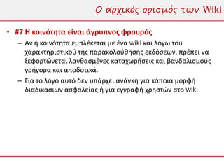 Ο αρχικός ορισμός των Wiki

• #7 Η κοινότητα είναι άγρυπνος φρουρός
   – Αν η κοινότητα εμπλέκεται με ένα wiki και λόγω του
     χαρακτηριστικού της παρακολούθησης εκδόσεων, πρέπει να
     ξεφορτώνεται λανθασμένες καταχωρήσεις και βανδαλισμούς
     γρήγορα και αποδοτικά.
   – Για το λόγο αυτό δεν υπάρχει ανάγκη για κάποια μορφή
     διαδικασιών ασφαλείας ή για εγγραφή χρηστών στο wiki
 