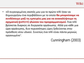 Wiki

• «Ο συγκεκριμένος σκοπός μου για το πρώτο wiki ήταν να
  δημιουργήσω ένα περιβάλλουν με το οποίο θα μπορούσαμε να
  συνδέσουμε μαζί τις εμπειρίες μας για να ανακαλύψουμε τη
  σχηματική (pattern) γλώσσα του προγραμματισμού. Ένα wiki
  βρίσκεται διαρκώς σε διεργασία οργάνωσης. Αλλά για κάθε μια
  ώρα οργάνωσης, δυο περισσότερες ώρες ξοδεύονται στην
  πρόσθεση νέου υλικού. Συνεπώς ένα wiki είναι πάντα μερικώς
  οργανωμένο”.
                                      Cunningham (2003)
 