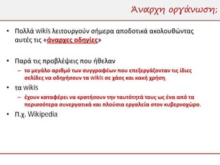 Άναρχη οργάνωση;

• Πολλά wikis λειτουργούν σήμερα αποδοτικά ακολουθώντας
  αυτές τις «άναρχες οδηγίες»

• Παρά τις προβλέψεις που ήθελαν
   – το μεγάλο αριθμό των συγγραφέων που επεξεργάζονταν τις ίδιες
     σελίδες να οδηγήσουν τα wikis σε χάος και κακή χρήση,
• τα wikis
   – έχουν καταφέρει να κρατήσουν την ταυτότητά τους ως ένα από τα
     περισσότερα συνεργατικά και πλούσια εργαλεία στον κυβερνοχώρο.
• Π.χ. Wikipedia
 