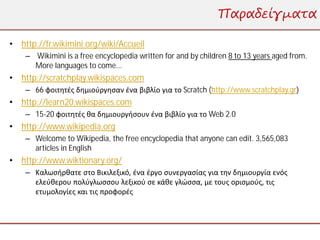 Παραδείγματα

• http://fr.wikimini.org/wiki/Accueil
    – Wikimini is a free encyclopedia written for and by children 8 to 13 years aged from.
      More languages to come...
• http://scratchplay.wikispaces.com
    – 66 φοιτητές δημιούργησαν ένα βιβλίο για το Scratch (http://www.scratchplay.gr)
• http://learn20.wikispaces.com
    – 15-20 φοιτητές θα δημιουργήσουν ένα βιβλίο για το Web 2.0
• http://www.wikipedia.org
    – Welcome to Wikipedia, the free encyclopedia that anyone can edit. 3,565,083
      articles in English
• http://www.wiktionary.org/
    – Καλωσήρθατε στο Βικιλεξικό, ένα έργο συνεργασίας για την δημιουργία ενός
      ελεύθερου πολύγλωσσου λεξικού σε κάθε γλώσσα, με τους ορισμούς, τις
      ετυμολογίες και τις προφορές
 