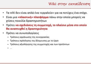 Wiki στην εκπαίδευση

• Τα wiki δεν είναι απλά ένα «εργαλείο» για να πετύχεις ένα στόχο.
• Είναι μια «πλαστική» πλατφόρμα πάνω στην οποία μπορείς να
  χτίσεις ποικιλία δραστηριοτήτων
• Πρέπει να σχεδιάσεις τη συμμετοχή, το πλαίσιο μέσα στο οποίο
  θα αναπτυχθεί η δραστηριότητα
• Πρέπει να συνυπολογίσεις
   –   Τρόπους οργάνωσης της συνεργασίας
   –   Τρόπους πρόκλησης της δέσμευσης με το έργο
   –   Τρόπους αξιολόγησης της συμμετοχής και των προϊόντων
   –   …
 