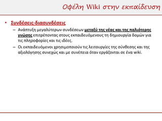 Οφέλη Wiki στην εκπαίδευση

• Συνδέσεις-διασυνδέσεις
   – Ανάπτυξη μεγαλύτερων συνδέσεων μεταξύ της νέας και της παλιότερης
     γνώσης επιτρέποντας στους εκπαιδευόμενους τη δημιουργία δομών για
     τις πληροφορίες και τις ιδέες.
   – Οι εκπαιδευόμενοι χρησιμοποιούν τις λειτουργίες της σύνθεσης και της
     αξιολόγησης συνεχώς και με συνέπεια όταν εργάζονται σε ένα wiki.
 