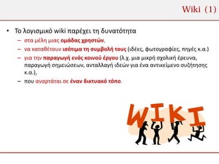 Wiki (1)

• Το λογισμικό wiki παρέχει τη δυνατότητα
   – στα μέλη μιας ομάδας χρηστών,
   – να καταθέτουν ισότιμα τη συμβολή τους (ιδέες, φωτογραφίες, πηγές κ.α.)
   – για την παραγωγή ενός κοινού έργου (λ.χ. μια μικρή σχολική έρευνα,
     παραγωγή σημειώσεων, ανταλλαγή ιδεών για ένα αντικείμενο συζήτησης
     κ.α.),
   – που αναρτάται σε έναν δικτυακό τόπο.
 