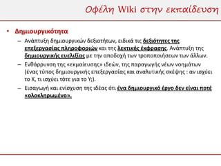 Οφέλη Wiki στην εκπαίδευση

• Δημιουργικότητα
   – Ανάπτυξη δημιουργικών δεξιοτήτων, ειδικά τις δεξιότητες της
     επεξεργασίας πληροφοριών και της λεκτικής έκφρασης. Ανάπτυξη της
     δημιουργικής ευελιξίας με την αποδοχή των τροποποιήσεων των άλλων.
   – Ενθάρρυνση της «εκμαίευσης» ιδεών, της παραγωγής νέων νοημάτων
     (ένας τύπος δημιουργικής επεξεργασίας και αναλυτικής σκέψης : αν ισχύει
     το Χ, τι ισχύει τότε για το Υ;).
   – Εισαγωγή και ενίσχυση της ιδέας ότι ένα δημιουργικό έργο δεν είναι ποτέ
     «ολοκληρωμένο».
 