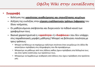 Οφέλη Wiki στην εκπαίδευση

• Συγγραφή
  – Βελτίωση της ικανότητας αναθεώρησης και επανεξέτασης κειμένων.
  – Αύξηση της ευελιξίας στην εύρεση εναλλακτικών τρόπων έκφρασης του
    ίδιου νοήματος.
  – Οι μαθητευόμενοι σκέφτονται και διερευνούν το πιθανό κοινό των
    γραφομένων τους
  – Βασικό χαρακτηριστικό η «ορατότητα» ή «διαφάνεια» που δεν υπάρχει
    στις παραδοσιακές μορφές μάθησης/ Μπορεί να βελτιώσει ποιότητα με
    τρεις τρόπους:
     • Μπορεί να θέλουμε να παρέχουμε καλύτερη ποιότητα όταν γνωρίζουμε ότι άλλοι θα
       αποκτήσουν πρόσβαση στις πληροφορίες που θα προσφέρουμε.
     • Μπορούμε να μάθουμε από τους άλλους καθώς έχουν πρόσβαση στα δεδομένα τους
       και στον τρόπο ανάπτυξης των προϊόντων τους.
     • Μπορούμε να λαμβάνουμε ανάδραση από άλλους που έχουν πρόσβαση στα προϊόντα
       μας.
 
