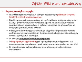 Οφέλη Wiki στην εκπαίδευση

• Δημοκρατική λειτουργία
   – Τα wiki επιτρέπουν να γίνει η μάθηση περισσότερο μαθητικο-κεντρική
     (student-centred) και δημοκρατική.
   – Ο καθένας μπορεί να συμμετέχει, να επεξεργάζεται τις δημοσιεύσεις, να
     αλλάζει ή να συμπληρώνει τα κείμενα άμεσα. Τα αποτελέσματα είναι
     ορατά σε όλους, και επομένως ο καθένας μπορεί να τα αξιολογήσει, να
     συζητήσει για αυτά, να τα αλλάξει.
   – Η διεργασία συζήτησης βελτιώνεται με το χρόνο επιτρέποντας σε κάθε
     μαθητευόμενο να σχηματίσει τη δική του άποψη βάσει των πληροφοριών
     που επεξεργάζεται η κοινότητα.
   – Οι απόψεις διαμορφώνονται δημοκρατικά.
   – Ο διαμοιρασμός της εξουσίας για τη διαμόρφωση των έργων και των
     αποτελεσμάτων τους είναι κεντρικό στοιχείο της επιστημολογίας των wiki
   – Οι παραδοσιακές σχέσεις εξουσίας ανατρέπονται, αναδεικνύεται η
     «κοινότητα»
 