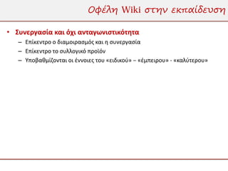 Οφέλη Wiki στην εκπαίδευση

• Συνεργασία και όχι ανταγωνιστικότητα
   – Επίκεντρο ο διαμοιρασμός και η συνεργασία
   – Επίκεντρο το συλλογικό προϊόν
   – Υποβαθμίζονται οι έννοιες του «ειδικού» – «έμπειρου» - «καλύτερου»
 