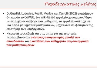 Παραδειγματικές μελέτες

• Οι Guzdial, Ludovice, Realff, Morley, και Carroll (2002) αναφέρουν
  ότι παρότι το CoWeb, ένα wiki-based εργαλείο χρησιμοποιήθηκε
  με επιτυχία σε διαφορετικά μαθήματα, το εργαλείο απέτυχε σε
  μια σειρά μαθημάτων μαθηματικών, μηχανικών και φοιτητών της
  επιστήμης των υπολογιστών.
• Η έρευνά τους έδειξε ότι στις αιτίες για την αποτυχία
  περιλαμβάνονταν ο έντονος ανταγωνισμός μεταξύ των
  σπουδαστών και η αντίθεση των καθηγητών στη συνεργασία
  των μαθητευόμενων
 