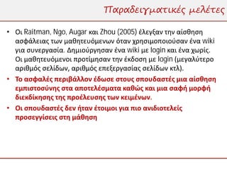 Παραδειγματικές μελέτες

• Οι Raitman, Ngo, Augar και Zhou (2005) έλεγξαν την αίσθηση
  ασφάλειας των μαθητευόμενων όταν χρησιμοποιούσαν ένα wiki
  για συνεργασία. Δημιούργησαν ένα wiki με login και ένα χωρίς.
  Οι μαθητευόμενοι προτίμησαν την έκδοση με login (μεγαλύτερο
  αριθμός σελίδων, αριθμός επεξεργασίας σελίδων κτλ).
• Το ασφαλές περιβάλλον έδωσε στους σπουδαστές μια αίσθηση
  εμπιστοσύνης στα αποτελέσματα καθώς και μια σαφή μορφή
  διεκδίκησης της προέλευσης των κειμένων.
• Οι σπουδαστές δεν ήταν έτοιμοι για πιο ανιδιοτελείς
  προσεγγίσεις στη μάθηση
 