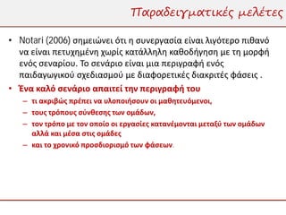 Παραδειγματικές μελέτες

• Notari (2006) σημειώνει ότι η συνεργασία είναι λιγότερο πιθανό
  να είναι πετυχημένη χωρίς κατάλληλη καθοδήγηση με τη μορφή
  ενός σεναρίου. Το σενάριο είναι μια περιγραφή ενός
  παιδαγωγικού σχεδιασμού με διαφορετικές διακριτές φάσεις .
• Ένα καλό σενάριο απαιτεί την περιγραφή του
   – τι ακριβώς πρέπει να υλοποιήσουν οι μαθητευόμενοι,
   – τους τρόπους σύνθεσης των ομάδων,
   – τον τρόπο με τον οποίο οι εργασίες κατανέμονται μεταξύ των ομάδων
     αλλά και μέσα στις ομάδες
   – και το χρονικό προσδιορισμό των φάσεων.
 