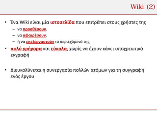 Wiki (2)

• Ένα Wiki είναι μία ιστοσελίδα που επιτρέπει στους χρήστες της
   – να προσθέσουν,
   – να αφαιρέσουν,
   – ή να επεξεργαστούν το περιεχόμενό της,
• πολύ γρήγορα και εύκολα, χωρίς να έχουν κάνει υποχρεωτικά
  εγγραφή

• Διευκολύνεται η συνεργασία πολλών ατόμων για τη συγγραφή
  ενός έργου
 