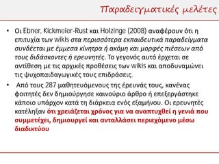 Παραδειγματικές μελέτες

• Οι Ebner, Kickmeier-Rust και Holzinge (2008) αναφέρουν ότι η
  επιτυχία των wikis στα περισσότερα εκπαιδευτικά παραδείγματα
  συνδέεται με έμμεσα κίνητρα ή ακόμη και μορφές πιέσεων από
  τους διδάσκοντες ή ερευνητές. Το γεγονός αυτό έρχεται σε
  αντίθεση με τις αρχικές προθέσεις των wikis και αποδυναμώνει
  τις ψυχοπαιδαγωγικές τους επιδράσεις.
• Από τους 287 μαθητευόμενους της έρευνάς τους, κανένας
  φοιτητές δεν δημιούργησε καινούριο άρθρο ή επεξεργάστηκε
  κάποιο υπάρχον κατά τη διάρκεια ενός εξαμήνου. Οι ερευνητές
  κατέληξαν ότι χρειάζεται χρόνος για να αναπτυχθεί η γενιά που
  συμμετέχει, δημιουργεί και ανταλλάσει περιεχόμενο μέσω
  διαδικτύου
 