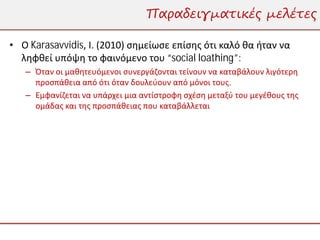 Παραδειγματικές μελέτες

• Ο Karasavvidis, Ι. (2010) σημείωσε επίσης ότι καλό θα ήταν να
  ληφθεί υπόψη το φαινόμενο του “social loathing”:
   – Όταν οι μαθητευόμενοι συνεργάζονται τείνουν να καταβάλουν λιγότερη
     προσπάθεια από ότι όταν δουλεύουν από μόνοι τους.
   – Εμφανίζεται να υπάρχει μια αντίστροφη σχέση μεταξύ του μεγέθους της
     ομάδας και της προσπάθειας που καταβάλλεται
 