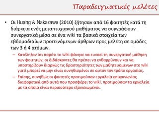 Παραδειγματικές μελέτες

• Οι Huang & Nakazawa (2010) ζήτησαν από 16 φοιτητές κατά τη
  διάρκεια ενός μεταπτυχιακού μαθήματος να συγγράφουν
  συνεργατικά μέσα σε ένα wiki τα βασικά στοιχεία των
  εβδομαδιαίων προτεινόμενων άρθρων προς μελέτη σε ομάδες
  των 3 ή 4 ατόμων.
   – Κατέληξαν ότι παρότι το wiki φάνηκε να ευνοεί τη συνεργατική μάθηση
     των φοιτητών, οι διδάσκοντες θα πρέπει να ενθαρρύνουν και να
     υποστηρίζουν διαρκώς τις δραστηριότητες των μαθητευομένων στο wiki
     γιατί μπορεί να μην είναι συνηθισμένοι σε αυτόν τον τρόπο εργασίας.
   – Επίσης, συνήθως οι φοιτητές προτιμούσαν εργαλεία επικοινωνίας
     διαφορετικά από αυτά που προσφέρει το wiki, προτιμούσαν τα εργαλεία
     με τα οποία είναι περισσότερο εξοικειωμένοι.
 