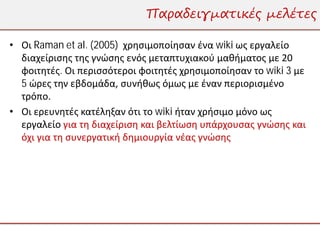 Παραδειγματικές μελέτες

• Οι Raman et al. (2005) χρησιμοποίησαν ένα wiki ως εργαλείο
  διαχείρισης της γνώσης ενός μεταπτυχιακού μαθήματος με 20
  φοιτητές. Οι περισσότεροι φοιτητές χρησιμοποίησαν το wiki 3 με
  5 ώρες την εβδομάδα, συνήθως όμως με έναν περιορισμένο
  τρόπο.
• Οι ερευνητές κατέληξαν ότι το wiki ήταν χρήσιμο μόνο ως
  εργαλείο για τη διαχείριση και βελτίωση υπάρχουσας γνώσης και
  όχι για τη συνεργατική δημιουργία νέας γνώσης
 