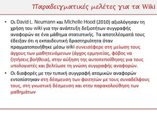 Παραδειγματικές μελέτες για τα Wiki

• Οι David L. Neumann και Michelle Hood (2010) αξιολόγησαν τη
  χρήση του wiki για την ανάπτυξη δεξιοτήτων συγγραφής
  αναφορών σε ένα μάθημα στατιστικής. Τα αποτελέσματά τους
  έδειξαν ότι η εκπαιδευτική δραστηριότητα όταν
  πραγματοποιήθηκε μέσω wiki συνεισέφερε στη μείωση τους
  άγχους των μαθητευόμενων (άγχος ερμηνείας, φόβος να
  ζητήσεις βοήθεια), στην αύξηση της αυτοπεποίθησης για τους
  υπολογιστές και βελτίωσε τη γνώση συγγραφής αναφορών.
• Οι διαφορές με την τυπική συγγραφή ατομικών αναφορών
  εντοπίστηκαν στη δέσμευση των φοιτητών με τους συναδέλφους
  τους, στη γνωστική δέσμευση και στην παρακολούθηση των
  μαθημάτων
 