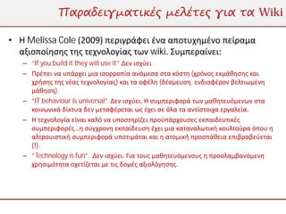 Παραδειγματικές μελέτες για τα Wiki

• Η Melissa Cole (2009) περιγράφει ένα αποτυχημένο πείραμα
  αξιοποίησης της τεχνολογίας των wiki. Συμπεραίνει:
   – “If you build it they will use it” Δεν ισχύει
   – Πρέπει να υπάρχει μια ισορροπία ανάμεσα στα κόστη (χρόνος εκμάθησης και
     χρήσης της νέας τεχνολογίας) και τα οφέλη (δέσμευση, ενδιαφέρον βελτιωμένη
     μάθηση).
   – “IT behaviour is universal”. Δεν ισχύει. Η συμπεριφορά των μαθητευόμενων στα
     κοινωνικά δίκτυα δεν μεταφέρεται ως έχει σε όλα τα αντίστοιχα εργαλεία.
   – Η τεχνολογία είναι καλό να υποστηρίζει προϋπάρχουσες εκπαιδευτικές
     συμπεριφορές…η σύγχρονη εκπαίδευση έχει μια καταναλωτική κουλτούρα όπου η
     αλτρουιστική συμπεριφορά υποτιμάται και η ατομική προσπάθεια επιβραβεύεται
     (!).
   – “Technology is fun”. Δεν ισχύει. Για τους μαθητευόμενους η προσλαμβανόμενη
     χρησιμότητα σχετίζεται με τις δομές αξιολόγησης.
 