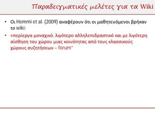 Παραδειγματικές μελέτες για τα Wiki

• Οι Hemmi et al. (2009) αναφέρουν ότι οι μαθητευόμενοι βρήκαν
  το wiki:
• «περίεργα μοναχικό, λιγότερο αλληλεπιδραστικό και με λιγότερη
  αίσθηση του χώρου μιας κοινότητας από τους κλασσικούς
  χώρους συζητήσεων – forum”
 