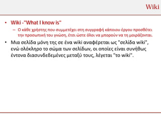 Wiki

• Wiki -"What I know is"
   – Ο κάθε χρήστης που συμμετέχει στη συγγραφή κάποιου έργου προσθέτει
     την προσωπική του γνώση, έτσι ώστε όλοι να μπορούν να τη μοιράζονται.
• Μια σελίδα μόνη της σε ένα wiki αναφέρεται ως "σελίδα wiki",
  ενώ ολόκληρο το σώμα των σελίδων, οι οποίες είναι συνήθως
  έντονα διασυνδεδεμένες μεταξύ τους, λέγεται "το wiki".
 