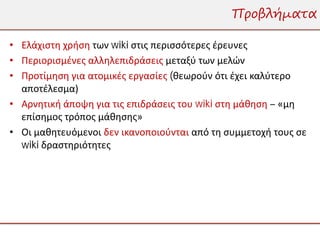 Προβλήματα

• Ελάχιστη χρήση των wiki στις περισσότερες έρευνες
• Περιορισμένες αλληλεπιδράσεις μεταξύ των μελών
• Προτίμηση για ατομικές εργασίες (θεωρούν ότι έχει καλύτερο
  αποτέλεσμα)
• Αρνητική άποψη για τις επιδράσεις του wiki στη μάθηση – «μη
  επίσημος τρόπος μάθησης»
• Οι μαθητευόμενοι δεν ικανοποιούνται από τη συμμετοχή τους σε
  wiki δραστηριότητες
 
