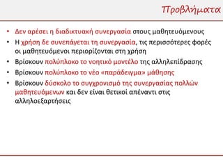 Προβλήματα

• Δεν αρέσει η διαδικτυακή συνεργασία στους μαθητευόμενους
• Η χρήση δε συνεπάγεται τη συνεργασία, τις περισσότερες φορές
  οι μαθητευόμενοι περιορίζονται στη χρήση
• Βρίσκουν πολύπλοκο το νοητικό μοντέλο της αλληλεπίδρασης
• Βρίσκουν πολύπλοκο το νέο «παράδειγμα» μάθησης
• Βρίσκουν δύσκολο το συγχρονισμό της συνεργασίας πολλών
  μαθητευόμενων και δεν είναι θετικοί απέναντι στις
  αλληλοεξαρτήσεις
 