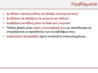 Προβλήματα

• Δε θέλουν κάποιος άλλος να αλλάζει τα κείμενά τους!
• Δε θέλουν να αλλάζουν τα κείμενα των άλλων!
• Διαβάζουν συνήθως μόνο τα δικά τους κείμενα!
• Πολλές φορές είναι κακή η συνεισφορά τους με αποτέλεσμα να
  επηρεάζονται οι προσδοκίες των συναδέλφων τους
• Στρατηγικές αντιγραφής έχουν εντοπιστεί επανειλημμένως…
 