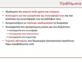 Προβλήματα

• Αξιολογούν ότι απαιτεί πολύ χρόνο και ενέργεια
• Ανησυχούν για την εγκυρότητα της συνεισφορά τους και την
  ποιότητα της συνεισφοράς των συναδέλφων τους
• Αντιμετωπίζουν με λιγότερο ακαδημαϊσμό τη διεργασία
• Ανισορροπία στη προηγούμενη γνώση και στις δεξιότητες
   => Ανισορροπία στη συνεισφορά
   => Ανισορροπία στην ικανοποίηση
   => Ανισορροπία στη συμμετοχή
• Τεχνικές αδυναμίες στη δημιουργία ηλεκτρονικών προϊόντων
  λόγω περιβάλλοντος web
 