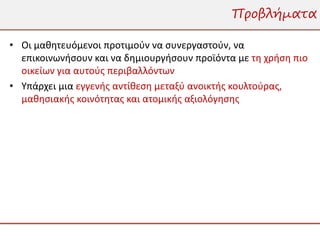 Προβλήματα

• Οι μαθητευόμενοι προτιμούν να συνεργαστούν, να
  επικοινωνήσουν και να δημιουργήσουν προϊόντα με τη χρήση πιο
  οικείων για αυτούς περιβαλλόντων
• Υπάρχει μια εγγενής αντίθεση μεταξύ ανοικτής κουλτούρας,
  μαθησιακής κοινότητας και ατομικής αξιολόγησης
 