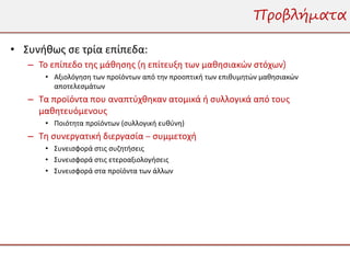 Προβλήματα

• Συνήθως σε τρία επίπεδα:
   – Το επίπεδο της μάθησης (η επίτευξη των μαθησιακών στόχων)
      • Αξιολόγηση των προϊόντων από την προοπτική των επιθυμητών μαθησιακών
        αποτελεσμάτων
   – Τα προϊόντα που αναπτύχθηκαν ατομικά ή συλλογικά από τους
     μαθητευόμενους
      • Ποιότητα προϊόντων (συλλογική ευθύνη)
   – Τη συνεργατική διεργασία – συμμετοχή
      • Συνεισφορά στις συζητήσεις
      • Συνεισφορά στις ετεροαξιολογήσεις
      • Συνεισφορά στα προϊόντα των άλλων
 