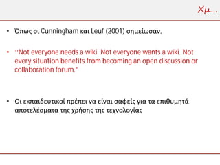 Χμ…

• Όπως οι Cunningham και Leuf (2001) σημείωσαν,

• ‘‘Not everyone needs a wiki. Not everyone wants a wiki. Not
  every situation benefits from becoming an open discussion or
  collaboration forum.”



• Οι εκπαιδευτικοί πρέπει να είναι σαφείς για τα επιθυμητά
  αποτελέσματα της χρήσης της τεχνολογίας
 