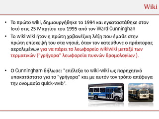 Wiki

• Το πρώτο wiki, δημιουργήθηκε το 1994 και εγκαταστάθηκε στον
  Ιστό στις 25 Μαρτίου του 1995 από τον Ward Cunninghan
• Το wiki wiki ήταν η πρώτη χαβανέζικη λέξη που έμαθε στην
  πρώτη επίσκεψή του στα νησιά, όταν τον κατεύθυνε ο πράκτορας
  αερολιμένων για να πάρει το λεωφορείο wikiwiki μεταξύ των
  τερματικών ("γρήγορα" λεωφορεία πυκνών δρομολογίων ).

• Ο Cunningham δήλωσε: "επέλεξα το wiki-wiki ως παρηχητικό
  υποκατάστατο για το "γρήγορα" και με αυτόν τον τρόπο απέφυγα
  την ονομασία quick-web”.
 