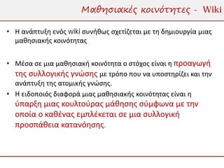 Μαθησιακές κοινότητες - Wiki

• Η ανάπτυξη ενός wiki συνήθως σχετίζεται με τη δημιουργία μιας
  μαθησιακής κοινότητας


• Μέσα σε μια μαθησιακή κοινότητα ο στόχος είναι η προαγωγή
  της συλλογικής γνώσης με τρόπο που να υποστηρίζει και την
  ανάπτυξη της ατομικής γνώσης.
• Η ειδοποιός διαφορά μιας μαθησιακής κοινότητας είναι η
  ύπαρξη μιας κουλτούρας μάθησης σύμφωνα με την
  οποία ο καθένας εμπλέκεται σε μια συλλογική
  προσπάθεια κατανόησης.
 