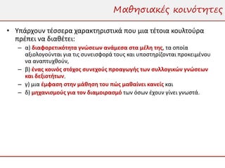 Μαθησιακές κοινότητες

• Υπάρχουν τέσσερα χαρακτηριστικά που μια τέτοια κουλτούρα
  πρέπει να διαθέτει:
   – α) διαφορετικότητα γνώσεων ανάμεσα στα μέλη της, τα οποία
     αξιολογούνται για τις συνεισφορά τους και υποστηρίζονται προκειμένου
     να αναπτυχθούν,
   – β) ένας κοινός στόχος συνεχούς προαγωγής των συλλογικών γνώσεων
     και δεξιοτήτων,
   – γ) μια έμφαση στην μάθηση του πώς μαθαίνει κανείς και
   – δ) μηχανισμούς για τον διαμοιρασμό των όσων έχουν γίνει γνωστά.
 