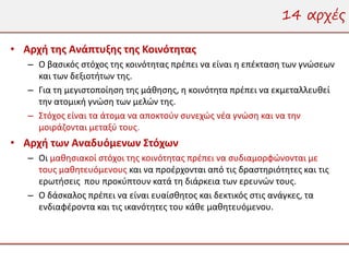 14 αρχές

• Αρχή της Ανάπτυξης της Κοινότητας
   – Ο βασικός στόχος της κοινότητας πρέπει να είναι η επέκταση των γνώσεων
     και των δεξιοτήτων της.
   – Για τη μεγιστοποίηση της μάθησης, η κοινότητα πρέπει να εκμεταλλευθεί
     την ατομική γνώση των μελών της.
   – Στόχος είναι τα άτομα να αποκτούν συνεχώς νέα γνώση και να την
     μοιράζονται μεταξύ τους.
• Αρχή των Αναδυόμενων Στόχων
   – Οι μαθησιακοί στόχοι της κοινότητας πρέπει να συδιαμορφώνονται με
     τους μαθητευόμενους και να προέρχονται από τις δραστηριότητες και τις
     ερωτήσεις που προκύπτουν κατά τη διάρκεια των ερευνών τους.
   – Ο δάσκαλος πρέπει να είναι ευαίσθητος και δεκτικός στις ανάγκες, τα
     ενδιαφέροντα και τις ικανότητες του κάθε μαθητευόμενου.
 