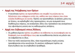 14 αρχές

• Αρχή της Υπέρβασης των Ορίων
   – Η κοινότητα πρέπει να προσπαθήσει να υπερβεί τη γνώση και τις
     δεξιότητες που υπάρχουν εντός της, καθώς και τους πόρους που είναι
     εύκολα διαθέσιμοι σε αυτήν. Πρέπει να προσπαθήσει να φτάσει μόνη της
     σε λύσεις, να καλοδεχθεί νέες προσεγγίσεις, να μην αναμασά τους
     διαθέσιμους πόρους, να αναζητήσει ιδέες που προκαλούν και ανατρέπουν
     την υφιστάμενη γνώση και τις καθιερωμένες απόψεις.
• Αρχή του Σεβασμού στους Άλλους
   – Οι μαθητευόμενοι πρέπει να μάθουν να σέβονται τις συνεισφορές και τις
     διαφορές των συναδέλφων τους και να αισθάνονται άνετα να μιλούν και
     να εκφράζονται οι ίδιοι.
   – Όσο πιο πολύ ακούγονται όλοι, τόσο περισσότερες πηγές γνώσης
     προσφέρονται στην κοινότητα. Οι κανόνες σεβασμού πρέπει να
     διατυπωθούν και να επιβληθούν ξεκάθαρα.
 
