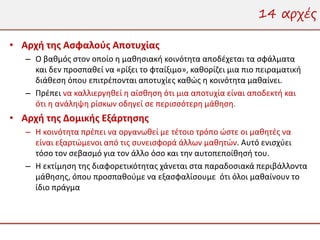 14 αρχές

• Αρχή της Ασφαλούς Αποτυχίας
   – Ο βαθμός στον οποίο η μαθησιακή κοινότητα αποδέχεται τα σφάλματα
     και δεν προσπαθεί να «ρίξει το φταίξιμο», καθορίζει μια πιο πειραματική
     διάθεση όπου επιτρέπονται αποτυχίες καθώς η κοινότητα μαθαίνει.
   – Πρέπει να καλλιεργηθεί η αίσθηση ότι μια αποτυχία είναι αποδεκτή και
     ότι η ανάληψη ρίσκων οδηγεί σε περισσότερη μάθηση.
• Αρχή της Δομικής Εξάρτησης
   – Η κοινότητα πρέπει να οργανωθεί με τέτοιο τρόπο ώστε οι μαθητές να
     είναι εξαρτώμενοι από τις συνεισφορά άλλων μαθητών. Αυτό ενισχύει
     τόσο τον σεβασμό για τον άλλο όσο και την αυτοπεποίθησή του.
   – Η εκτίμηση της διαφορετικότητας χάνεται στα παραδοσιακά περιβάλλοντα
     μάθησης, όπου προσπαθούμε να εξασφαλίσουμε ότι όλοι μαθαίνουν το
     ίδιο πράγμα
 