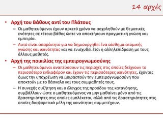 14 αρχές

• Αρχή του Βάθους αντί του Πλάτους
   – Οι μαθητευόμενοι έχουν αρκετό χρόνο να ασχοληθούν με θεματικές
     ενότητες σε τέτοιο βάθος ώστε να αποκτήσουν πραγματική γνώση και
     εμπειρία.
   – Αυτό είναι απαράιτητο για να δημιουργηθεί ένα αίσθημα ατομικής
     γνώσης και ικανότητας και να ενισχυθεί έτσι η αλληλεπίδραση με τους
     άλλους μαθητές.
• Αρχή της ποικιλίας της εμπειρογνωμοσύνης
   – Οι μαθητευόμενοι αναπτύσσουν τις περιοχές στις οποίες δείχνουν το
     περισσότερο ενδιαφέρον και έχουν τις περισσότερες ικανότητες, έχοντας
     όμως την υποχρέωση να μοιραστούν την εμπειρογνωμοσύνη που
     αποκτούν με το δάσκαλο και τους συμμαθητές τους.
   – Η συνεχής συζήτηση και ο έλεγχος της προόδου της κατανόησης,
     συμβάλλουν ώστε ο μαθητευόμενος να μην μαθαίνει μόνο από τις
     δραστηριότητες στις οποίες εμπλέκεται, αλλά από τις δραστηριότητες στις
     οποίες διαφορετικά μέλη της κοινότητας συμμετέχουν.
 