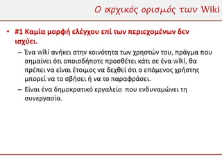 Ο αρχικός ορισμός των Wiki

• #1 Καμία μορφή ελέγχου επί των περιεχομένων δεν
  ισχύει.
  – Ένα wiki ανήκει στην κοινότητα των χρηστών του, πράγμα που
    σημαίνει ότι οποισδήποτε προσθέτει κάτι σε ένα wiki, θα
    πρέπει να είναι έτοιμος να δεχθεί ότι ο επόμενος χρήστης
    μπορεί να το σβήσει ή να το παραφράσει.
  – Είναι ένα δημοκρατικό εργαλείο που ενδυναμώνει τη
    συνεργασία.
 