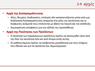 14 αρχές

• Αρχή της Διαπραγμάτευσης
   – Ιδέες, θεωρίες, διαδικασίες, επιλογές κλπ κατασκευάζονται μέσα από μια
     διαδικασία διαπραγμάτευσης ανάμεσα στα μέλη της κοινότητας και οι
     διαφωνίες ανάμεσά τους επιλύονται με βάση την λογική και την απόδειξη.
   – Δημοκρατικές αποφάσεις για την εξέλιξη της προσπάθειας
• Αρχή της Ποιότητας των Προϊόντων
   – Η ποιότητα των παραγόμενων προϊόντων πρέπει να αποτιμηθεί τόσο από
     την ίδια την κοινότητα όσο και από άτομα εκτός αυτής.
   – Οι μαθητευόμενοι πρέπει να σκέφτονται μεγαλόπνοα για τους στόχους
     που έθεσαν και για τα προϊόντα που δημιούργησαν
 