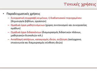 Τυπικές χρήσεις

• Παραδειγματικές χρήσεις
   – Συνεργατική συγγραφή κειμένων, ή διαδικτυακού περιεχομένου
     (δημιουργία βιβλίων, εργασιών)
   – Ομαδικά έργα μαθητευόμενων (χώρος συντονισμού και συνεργασίας
     ομάδων)
   – Ομαδικά έργα διδασκόντων (διαμοιρασμός διδακτικών πλάνων,
     μαθησιακών δυσκολιών κτλ.)
   – Ανταλλαγή απόψεων, καταιγισμός ιδεών, συζήτηση (ασύγχρονη
     επικοινωνία και διαμοιρασμός-σύνθεση ιδεών)
 