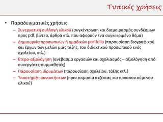 Τυπικές χρήσεις

• Παραδειγματικές χρήσεις
   – Συνεργατική συλλογή υλικού (συγκέντρωση και διαμοιρασμός συνδέσμων
     προς pdf, βίντεο, άρθρα κτλ. που αφορούν ένα συγκεκριμένο θέμα)
   – Δημιουργία προσωπικών ή ομαδικών portfolio (παρουσίαση βιογραφικού
     και έργων των μελών μιας τάξης, του διδακτικού προσωπικού ενός
     σχολείου, κτλ.)
   – Ετερο-αξιολόγηση (ανέβασμα εργασιών και σχολιασμός – αξιολόγηση από
     συνεργάτες-συμμαθητές)
   – Παρουσίαση ιδρυμάτων (παρουσίαση σχολείου, τάξης κτλ.)
   – Υποστήριξη συναντήσεων (προετοιμασία ατζέντας και προαπαιτούμενου
     υλικού)
 