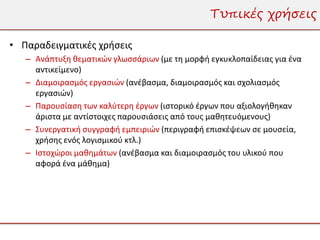 Τυπικές χρήσεις

• Παραδειγματικές χρήσεις
   – Ανάπτυξη θεματικών γλωσσάριων (με τη μορφή εγκυκλοπαίδειας για ένα
     αντικείμενο)
   – Διαμοιρασμός εργασιών (ανέβασμα, διαμοιρασμός και σχολιασμός
     εργασιών)
   – Παρουσίαση των καλύτερη έργων (ιστορικό έργων που αξιολογήθηκαν
     άριστα με αντίστοιχες παρουσιάσεις από τους μαθητευόμενους)
   – Συνεργατική συγγραφή εμπειριών (περιγραφή επισκέψεων σε μουσεία,
     χρήσης ενός λογισμικού κτλ.)
   – Ιστοχώροι μαθημάτων (ανέβασμα και διαμοιρασμός του υλικού που
     αφορά ένα μάθημα)
 
