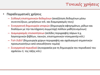 Τυπικές χρήσεις

• Παραδειγματικές χρήσεις
   – Συλλογή επιστημονικών δεδομένων (αναζήτηση δεδομένων μέσω
     συνεντεύξεων, μετρήσεων κτλ. και διαμοιρασμός τους)
   – Συνεργατική δημιουργία ιστοριών (δημιουργία αφηγημάτων, ρόλων και
     διαλόγων με την ταυτόχρονη συμμετοχή πολλών μαθητευομένων)
   – Διαμοιρασμός επισκοπήσεων (σελίδες περιγραφής πόρων π.χ.
     λογοτεχνικών βιβλίων, ταινιών, επιστημονικών ντοκιμαντέρ κτλ.)
   – Fun clubs! (δημιουργία χώρων περιγραφής και σχολιασμού σημαντικών
     προσωπικοτήτων από οποιοδήποτε τομέα)
   – Συνεργατικό περιοδικό (συνεργασία για τη δημιουργία του περιοδικού του
     σχολείου ή της τάξης κτλ.)
 