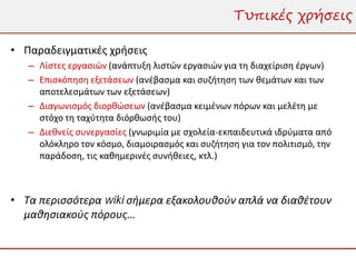 Τυπικές χρήσεις

• Παραδειγματικές χρήσεις
   – Λίστες εργασιών (ανάπτυξη λιστών εργασιών για τη διαχείριση έργων)
   – Επισκόπηση εξετάσεων (ανέβασμα και συζήτηση των θεμάτων και των
     αποτελεσμάτων των εξετάσεων)
   – Διαγωνισμός διορθώσεων (ανέβασμα κειμένων πόρων και μελέτη με
     στόχο τη ταχύτητα διόρθωσής του)
   – Διεθνείς συνεργασίες (γνωριμία με σχολεία-εκπαιδευτικά ιδρύματα από
     ολόκληρο τον κόσμο, διαμοιρασμός και συζήτηση για τον πολιτισμό, την
     παράδοση, τις καθημερινές συνήθειες, κτλ.)



• Τα περισσότερα wiki σήμερα εξακολουθούν απλά να διαθέτουν
  μαθησιακούς πόρους…
 
