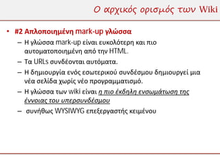 Ο αρχικός ορισμός των Wiki

• #2 Απλοποιημένη mark-up γλώσσα
  – Η γλώσσα mark-up είναι ευκολότερη και πιο
    αυτοματοποιημένη από την HTML.
  – Τα URLs συνδέονται αυτόματα.
  – Η δημιουργία ενός εσωτερικού συνδέσμου δημιουργεί μια
    νέα σελίδα χωρίς νέο προγραμματισμό.
  – Η γλώσσα των wiki είναι η πιο έκδηλη ενσωμάτωση της
    έννοιας του υπερσυνδέσμου
  – συνήθως WYSIWYG επεξεργαστής κειμένου
 