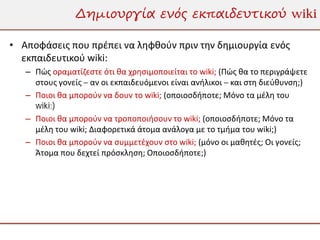 Δημιουργία ενός εκπαιδευτικού wiki

• Αποφάσεις που πρέπει να ληφθούν πριν την δημιουργία ενός
  εκπαιδευτικού wiki:
   – Πώς οραματίζεστε ότι θα χρησιμοποιείται το wiki; (Πώς θα το περιγράψετε
     στους γονείς – αν οι εκπαιδευόμενοι είναι ανήλικοι – και στη διεύθυνση;)
   – Ποιοι θα μπορούν να δουν το wiki; (οποιοσδήποτε; Μόνο τα μέλη του
     wiki;)
   – Ποιοι θα μπορούν να τροποποιήσουν το wiki; (οποιοσδήποτε; Μόνο τα
     μέλη του wiki; Διαφορετικά άτομα ανάλογα με το τμήμα του wiki;)
   – Ποιοι θα μπορούν να συμμετέχουν στο wiki; (μόνο οι μαθητές; Οι γονείς;
     Άτομα που δεχτεί πρόσκληση; Οποιοσδήποτε;)
 