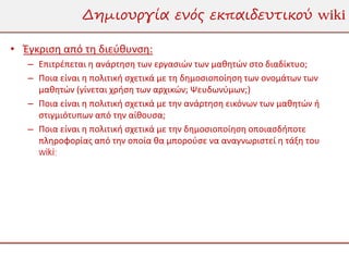Δημιουργία ενός εκπαιδευτικού wiki

• Έγκριση από τη διεύθυνση:
   – Επιτρέπεται η ανάρτηση των εργασιών των μαθητών στο διαδίκτυο;
   – Ποια είναι η πολιτική σχετικά με τη δημοσιοποίηση των ονομάτων των
     μαθητών (γίνεται χρήση των αρχικών; Ψευδωνύμων;)
   – Ποια είναι η πολιτική σχετικά με την ανάρτηση εικόνων των μαθητών ή
     στιγμιότυπων από την αίθουσα;
   – Ποια είναι η πολιτική σχετικά με την δημοσιοποίηση οποιασδήποτε
     πληροφορίας από την οποία θα μπορούσε να αναγνωριστεί η τάξη του
     wiki;
 