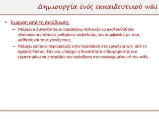 Δημιουργία ενός εκπαιδευτικού wiki

• Έγκριση από τη διεύθυνση:
   – Υπάρχει η δυνατότητα οι παραπάνω πολιτικές να ακολουθηθούν
     υλοποιώντας κάποιες ρυθμίσεις ασφαλείας, και συμφωνίες με τους
     μαθητές και τους γονείς τους;
   – Υπάρχει κάποιος περιορισμός στην πρόσβαση στα εργαλεία wiki από το
     σχολικό δίκτυο; Εάν ναι, υπάρχει η δυνατότητα ο διαχειριστής του
     εργαστηρίου να επιτρέψει την πρόσβαση στο συγκεκριμένο url του wiki;
 